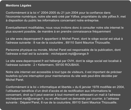 Mentions L�gales Conform�ment � la loi n� 2004-2005 du 21 juin 2004 pour la confiance dans l'�conomie num�rique, notre site web cr�� par Ydfixe, propri�taire du site ydfixe.fr, met � disposition du public les informations concernant notre entreprise. Eventuellement modifiables, nous vous invitons donc � consulter notre site internet le plus souvent possible, de mani�re � en prendre connaissance fr�quemment Le site www.depannparet.fr appartient � Michel Paret, dont le si�ge social est situ� � l'adresse suivante : 8 rue de la couturi�re , 89110 Saint Maurice Thizouaille. Personne physique ou morale, Michel Paret est responsable de la publication, dont l'adresse e-mail est la suivante : michelparet.mpl@orange.fr Le site www.depannparet.fr est h�berg� par OVH, dont le si�ge social est localis� � l'adresse suivante : 2 r Kellermann, 59100 ROUBAIX. Notre site internet est accessible � tout type de visiteurs, il est important de pr�ciser toutefois qu'une interruption pour maintenance du site web peut-�tre d�cid�e par Michel Paret. Conform�ment � la loi � informatique et libert�s � du 6 janvier 1978 modifi�e en 2004, l�utilisateur b�n�ficie d�un droit d�acc�s et de rectification aux informations le concernant, droit qu�il peut exercer � tout moment en adressant un mail � l�adresse michelparet.mpl@orange.fr, ou en effectuant sa demande par courrier, � l�adresse suivante : D�pann�Paret, 8 rue de la couturi�re, 89110 Saint Maurice Thizouaille.